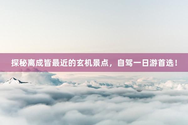 探秘离成皆最近的玄机景点，自驾一日游首选！